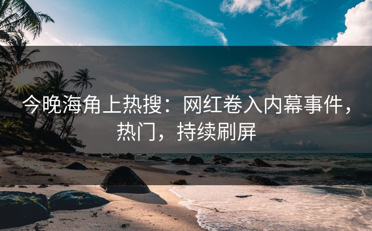 今晚海角上热搜：网红卷入内幕事件，热门，持续刷屏