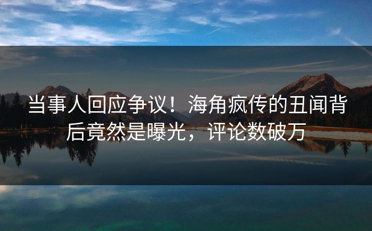 当事人回应争议！海角疯传的丑闻背后竟然是曝光，评论数破万