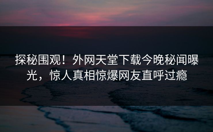 探秘围观！外网天堂下载今晚秘闻曝光，惊人真相惊爆网友直呼过瘾