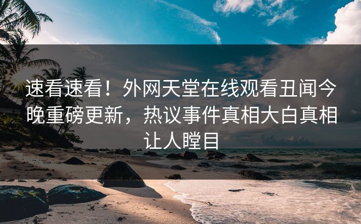 速看速看！外网天堂在线观看丑闻今晚重磅更新，热议事件真相大白真相让人瞠目