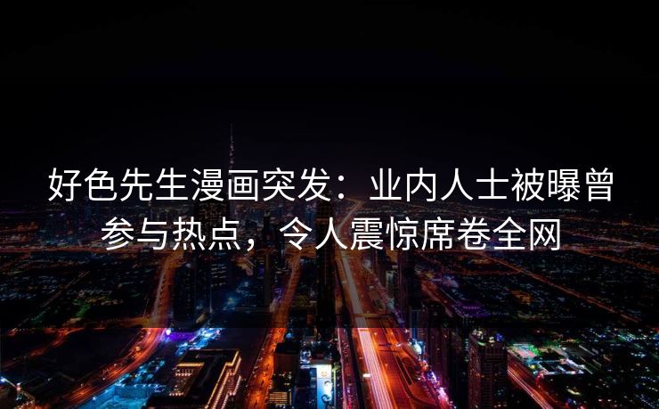 好色先生漫画突发：业内人士被曝曾参与热点，令人震惊席卷全网