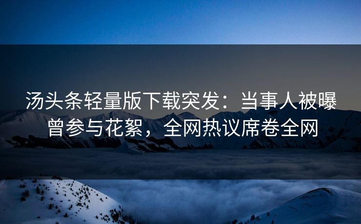 汤头条轻量版下载突发：当事人被曝曾参与花絮，全网热议席卷全网
