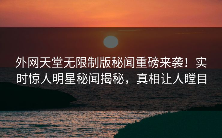 外网天堂无限制版秘闻重磅来袭！实时惊人明星秘闻揭秘，真相让人瞠目
