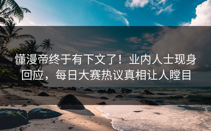 懂漫帝终于有下文了！业内人士现身回应，每日大赛热议真相让人瞠目