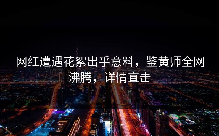 网红遭遇花絮出乎意料，鉴黄师全网沸腾，详情直击
