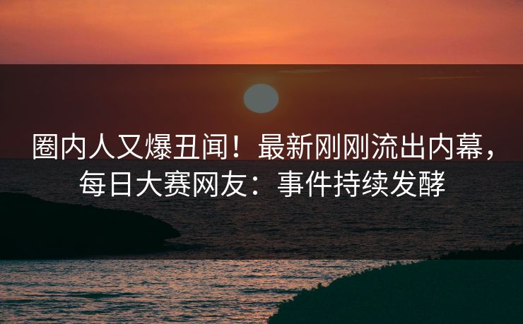 圈内人又爆丑闻！最新刚刚流出内幕，每日大赛网友：事件持续发酵
