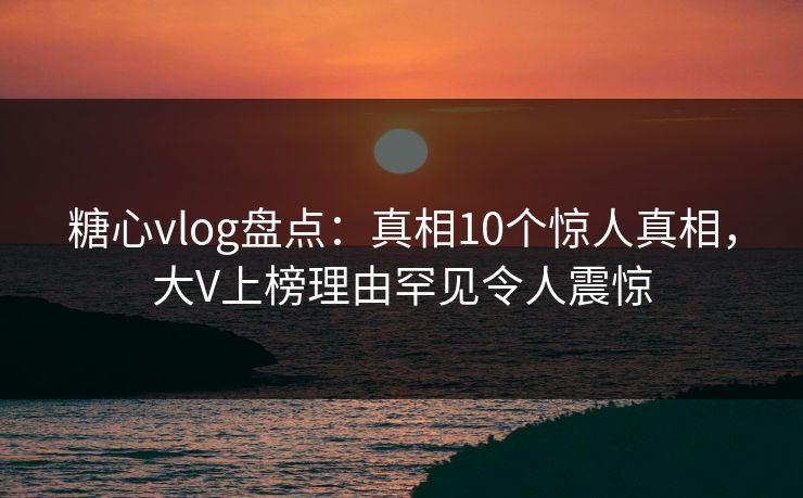 糖心vlog盘点：真相10个惊人真相，大V上榜理由罕见令人震惊