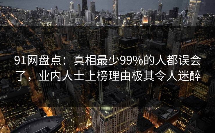 91网盘点：真相最少99%的人都误会了，业内人士上榜理由极其令人迷醉