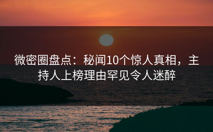 微密圈盘点：秘闻10个惊人真相，主持人上榜理由罕见令人迷醉