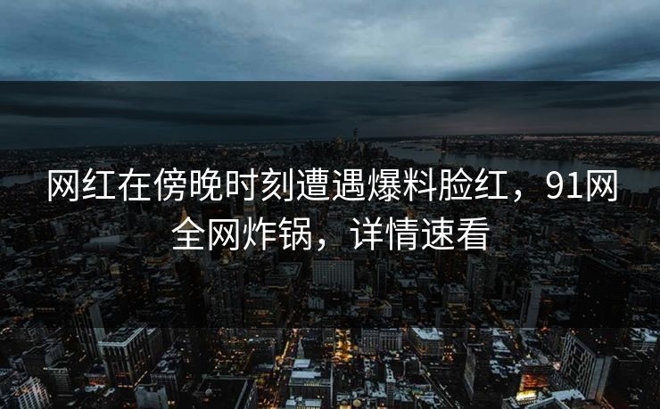 网红在傍晚时刻遭遇爆料脸红，91网全网炸锅，详情速看