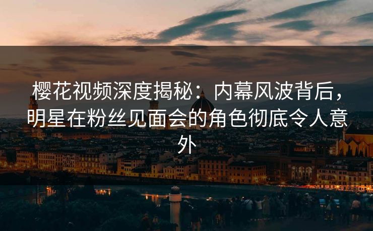 樱花视频深度揭秘：内幕风波背后，明星在粉丝见面会的角色彻底令人意外