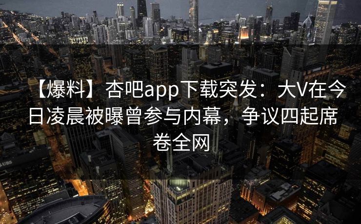 【爆料】杏吧app下载突发：大V在今日凌晨被曝曾参与内幕，争议四起席卷全网