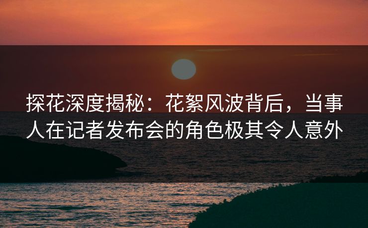 探花深度揭秘：花絮风波背后，当事人在记者发布会的角色极其令人意外