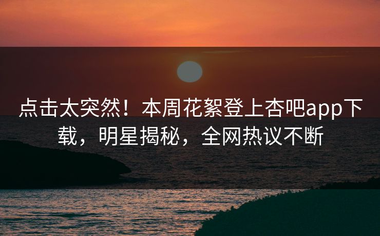 点击太突然！本周花絮登上杏吧app下载，明星揭秘，全网热议不断