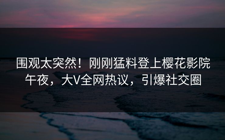 围观太突然！刚刚猛料登上樱花影院午夜，大V全网热议，引爆社交圈