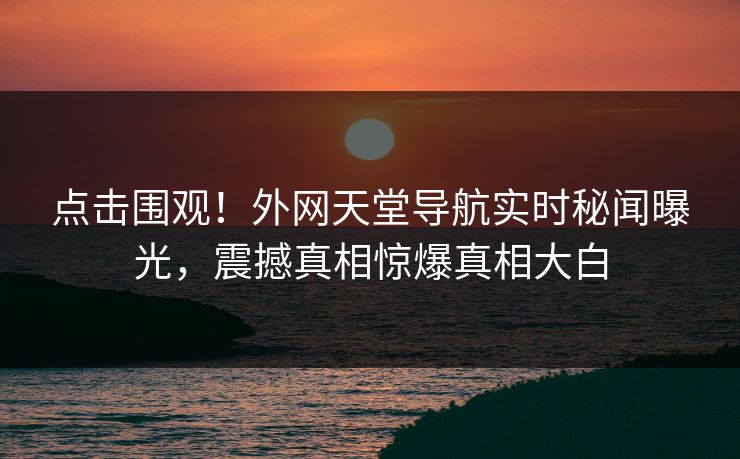 点击围观！外网天堂导航实时秘闻曝光，震撼真相惊爆真相大白