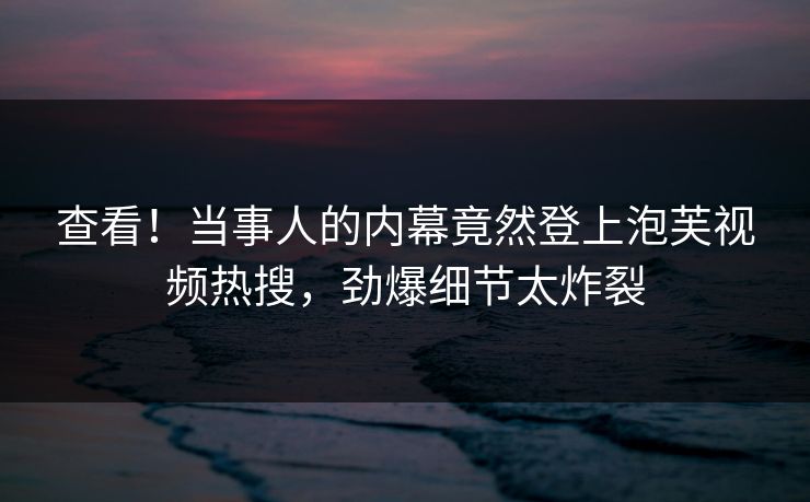 查看！当事人的内幕竟然登上泡芙视频热搜，劲爆细节太炸裂