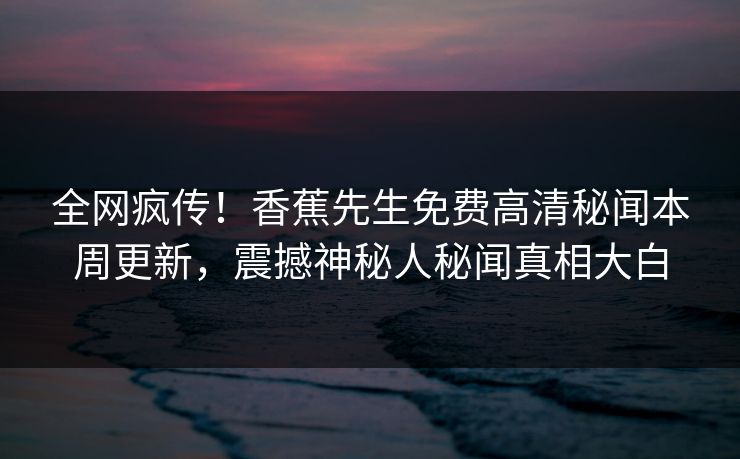 全网疯传！香蕉先生免费高清秘闻本周更新，震撼神秘人秘闻真相大白