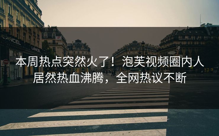 本周热点突然火了！泡芙视频圈内人居然热血沸腾，全网热议不断