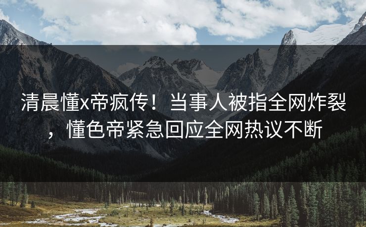 清晨懂x帝疯传！当事人被指全网炸裂，懂色帝紧急回应全网热议不断