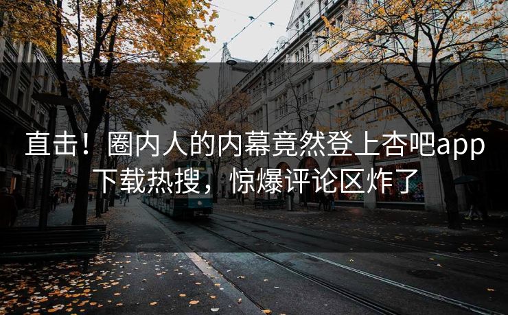 直击！圈内人的内幕竟然登上杏吧app下载热搜，惊爆评论区炸了
