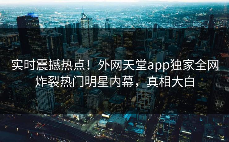 实时震撼热点！外网天堂app独家全网炸裂热门明星内幕，真相大白