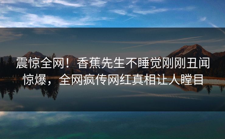震惊全网！香蕉先生不睡觉刚刚丑闻惊爆，全网疯传网红真相让人瞠目