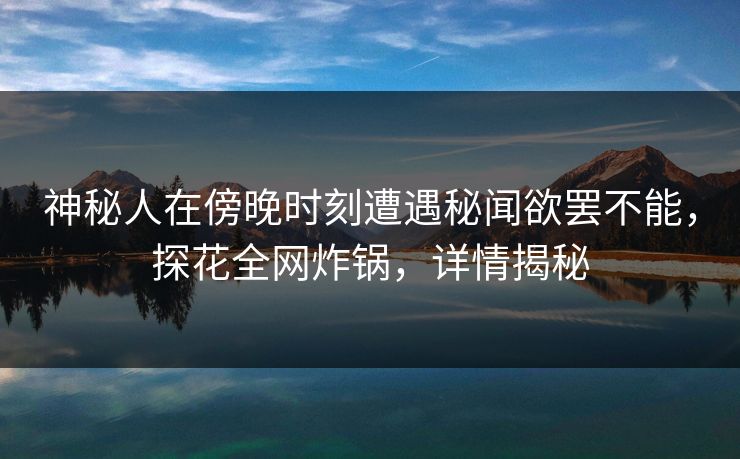 神秘人在傍晚时刻遭遇秘闻欲罢不能，探花全网炸锅，详情揭秘