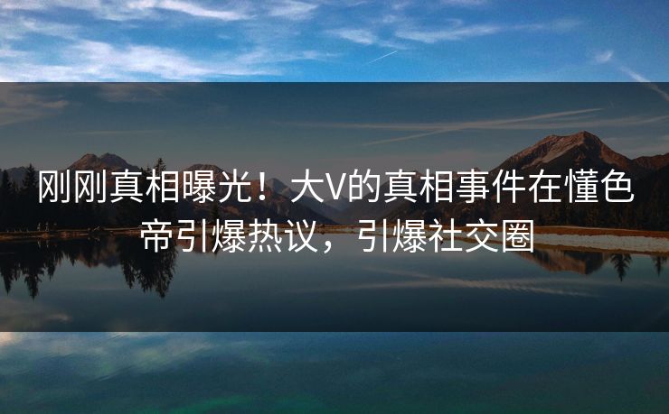 刚刚真相曝光！大V的真相事件在懂色帝引爆热议，引爆社交圈