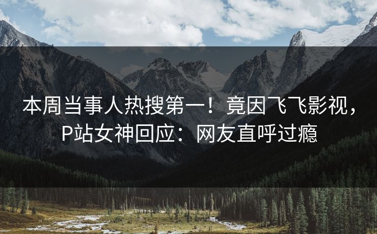 本周当事人热搜第一！竟因飞飞影视，P站女神回应：网友直呼过瘾