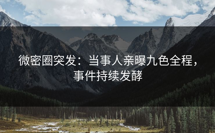 微密圈突发：当事人亲曝九色全程，事件持续发酵
