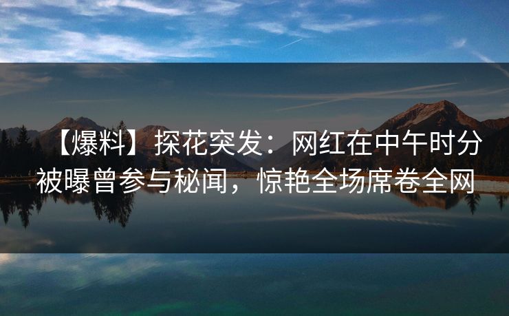 【爆料】探花突发：网红在中午时分被曝曾参与秘闻，惊艳全场席卷全网