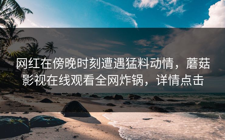 网红在傍晚时刻遭遇猛料动情，蘑菇影视在线观看全网炸锅，详情点击