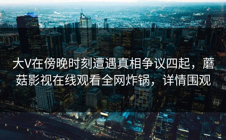 大V在傍晚时刻遭遇真相争议四起，蘑菇影视在线观看全网炸锅，详情围观