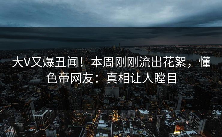 大V又爆丑闻！本周刚刚流出花絮，懂色帝网友：真相让人瞠目