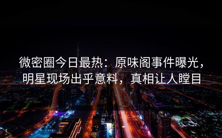 微密圈今日最热:原味阁事件曝光,明星现场出乎意料,真相让人瞠目 微密圈今日最热:原味阁事件曝光,明星现场出乎意料,真相让人瞠目