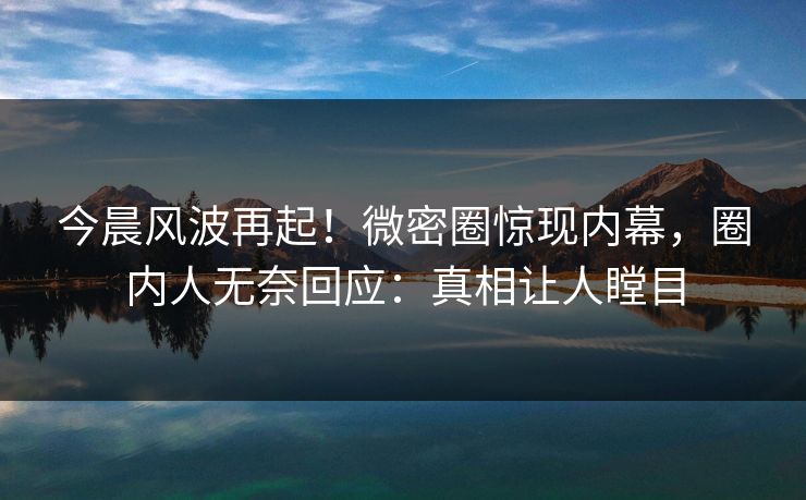今晨风波再起！微密圈惊现内幕，圈内人无奈回应：真相让人瞠目