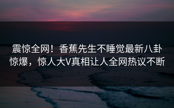 震惊全网！香蕉先生不睡觉最新八卦惊爆，惊人大V真相让人全网热议不断