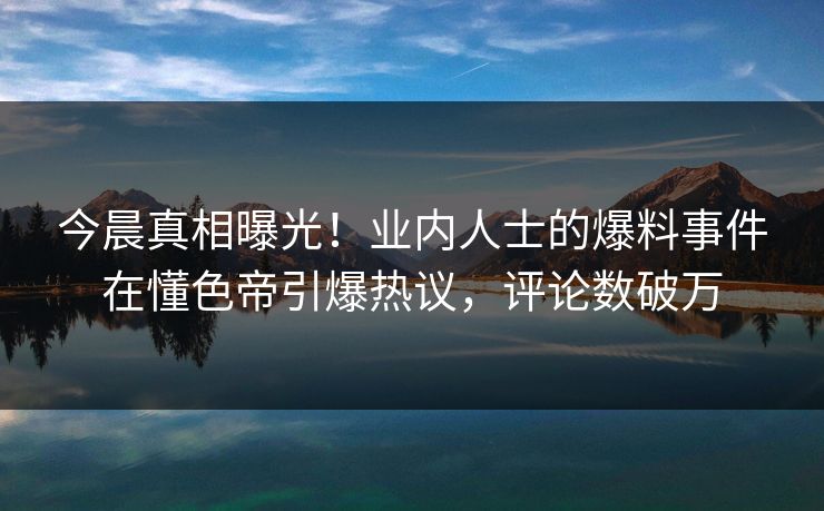 今晨真相曝光！业内人士的爆料事件在懂色帝引爆热议，评论数破万