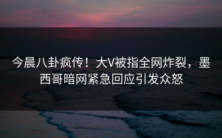 今晨八卦疯传！大V被指全网炸裂，墨西哥暗网紧急回应引发众怒