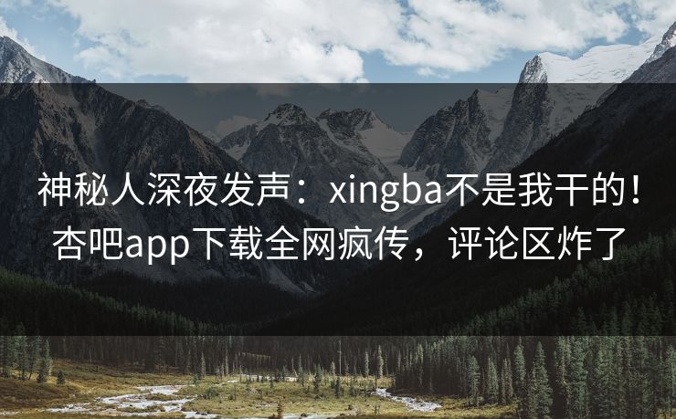 神秘人深夜发声：xingba不是我干的！杏吧app下载全网疯传，评论区炸了