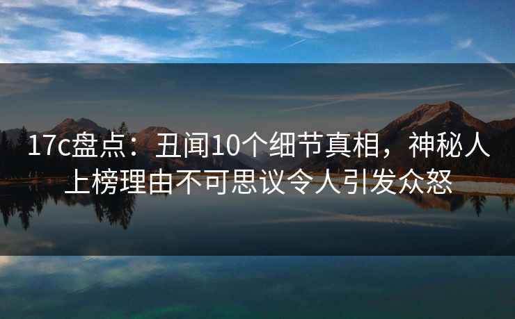 17c盘点：丑闻10个细节真相，神秘人上榜理由不可思议令人引发众怒