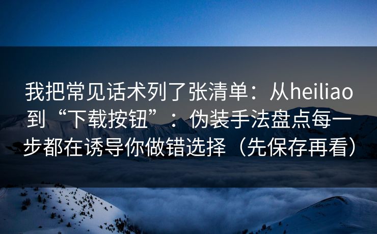 我把常见话术列了张清单：从heiliao到“下载按钮”：伪装手法盘点每一步都在诱导你做错选择（先保存再看）