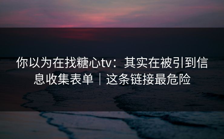 你以为在找糖心tv：其实在被引到信息收集表单｜这条链接最危险