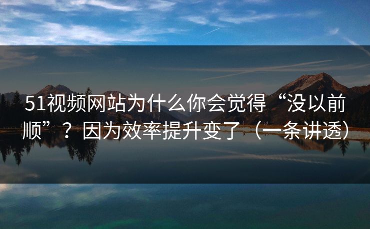 51视频网站为什么你会觉得“没以前顺”？因为效率提升变了（一条讲透）