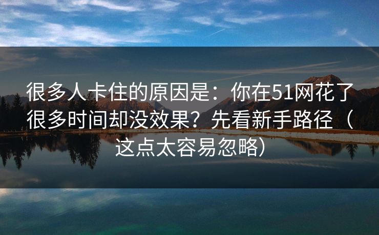 很多人卡住的原因是：你在51网花了很多时间却没效果？先看新手路径（这点太容易忽略）