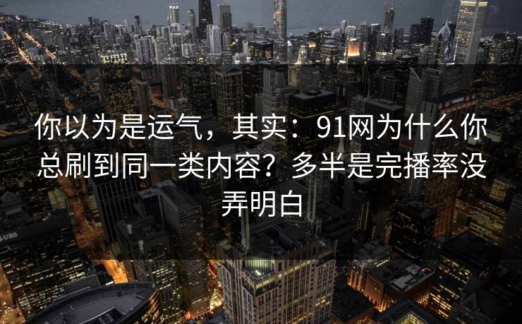 你以为是运气，其实：91网为什么你总刷到同一类内容？多半是完播率没弄明白