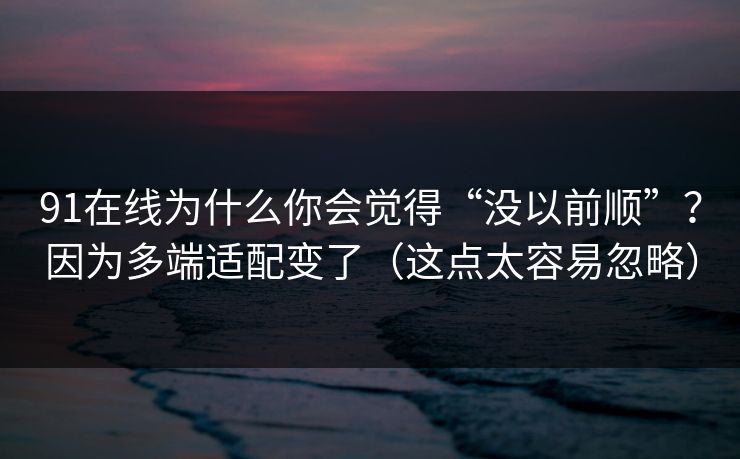 91在线为什么你会觉得“没以前顺”？因为多端适配变了（这点太容易忽略）