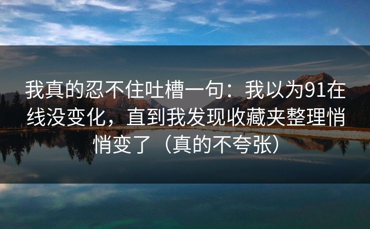 我真的忍不住吐槽一句：我以为91在线没变化，直到我发现收藏夹整理悄悄变了（真的不夸张）