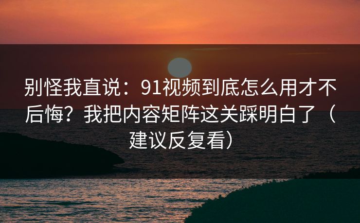 别怪我直说：91视频到底怎么用才不后悔？我把内容矩阵这关踩明白了（建议反复看）